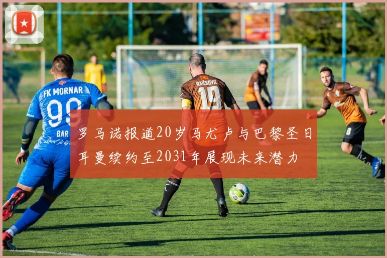 罗马诺报道20岁马尤卢与巴黎圣日耳曼续约至2031年展现未来潜力