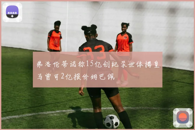弗洛伦蒂诺称15亿创纪录世体揭皇马曾可2亿报价姆巴佩
