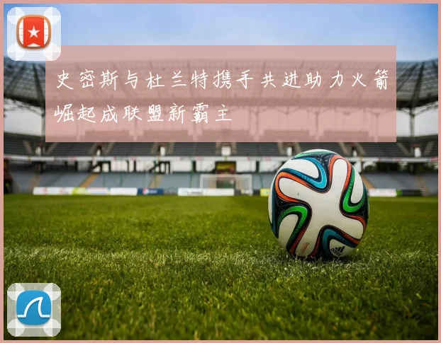 史密斯与杜兰特携手共进助力火箭崛起成联盟新霸主