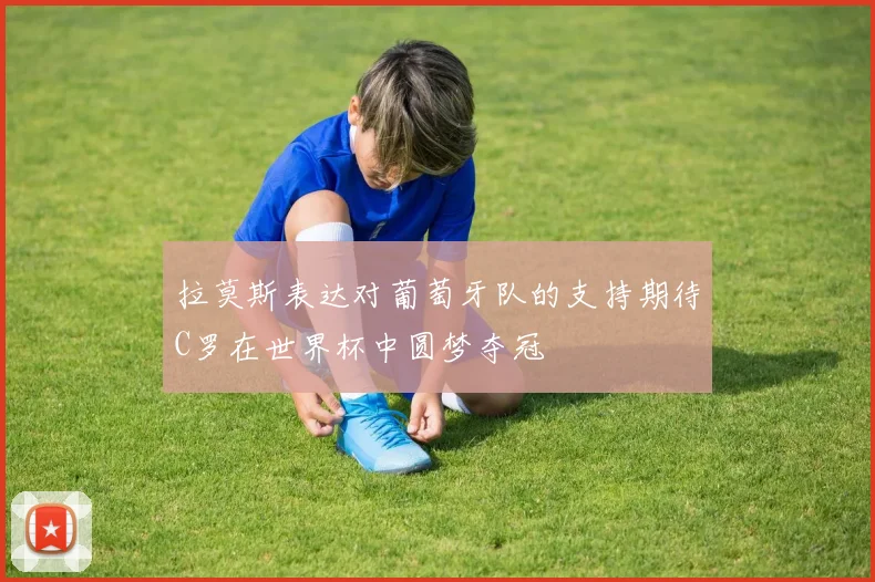 拉莫斯表达对葡萄牙队的支持期待C罗在世界杯中圆梦夺冠