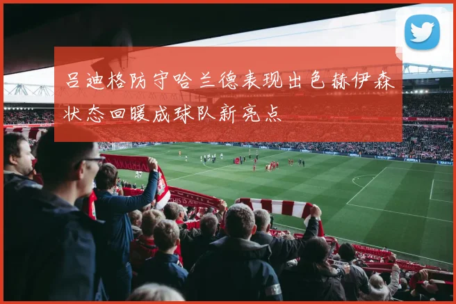 吕迪格防守哈兰德表现出色赫伊森状态回暖成球队新亮点