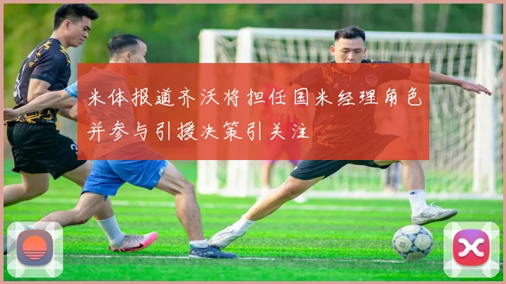 米体报道齐沃将担任国米经理角色并参与引援决策引关注
