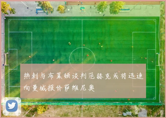 热刺与布莱顿谈判范赫克或将迅速向曼城报价萨维尼奥