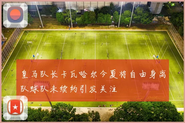 皇马队长卡瓦哈尔今夏将自由身离队球队未续约引发关注