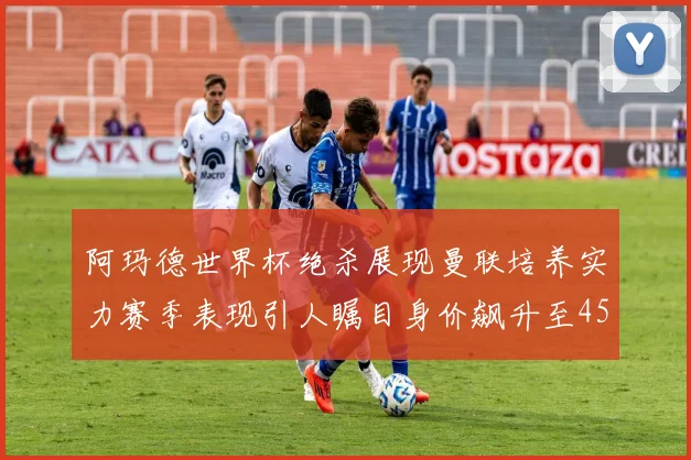 阿玛德世界杯绝杀展现曼联培养实力赛季表现引人瞩目身价飙升至4500万欧