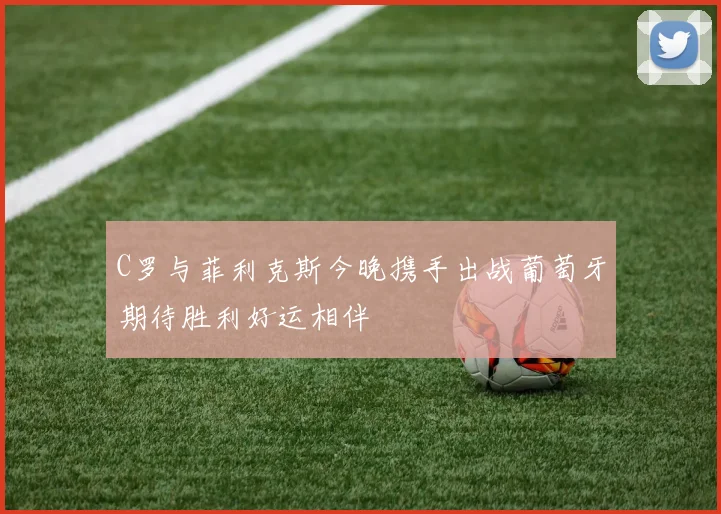 C罗与菲利克斯今晚携手出战葡萄牙期待胜利好运相伴
