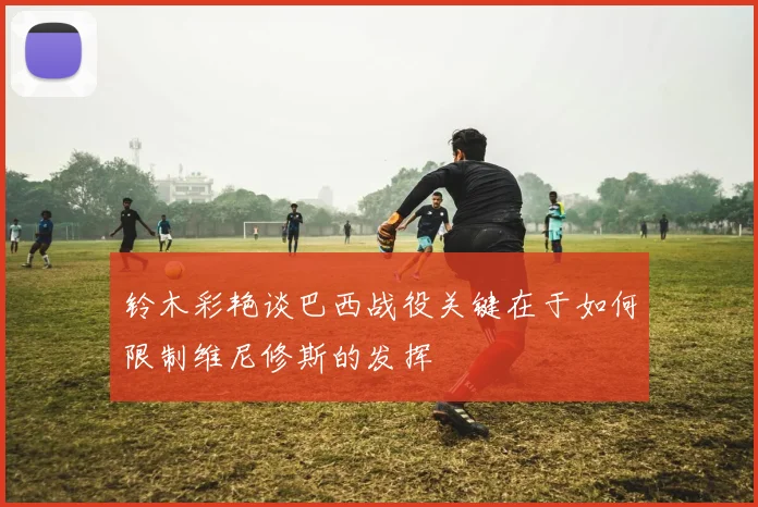 铃木彩艳谈巴西战役关键在于如何限制维尼修斯的发挥