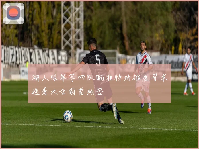 湖人绿军等四队瞄准特纳雄鹿寻求选秀大会前首轮签