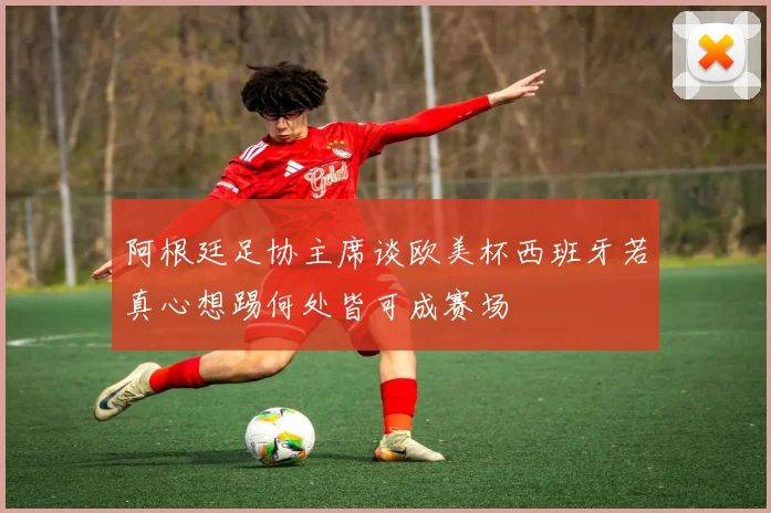 阿根廷足协主席谈欧美杯西班牙若真心想踢何处皆可成赛场