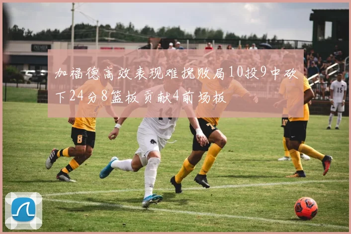 加福德高效表现难挽败局10投9中砍下24分8篮板贡献4前场板