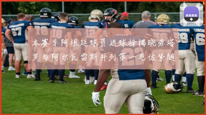 本赛季阿根廷球员进球榜揭晓劳塔罗与阿尔瓦雷斯并列第一恩佐紧随其后