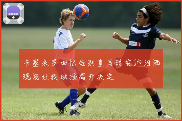 卡塞米罗回忆告别皇马时安帅泪洒现场让我动摇离开决定