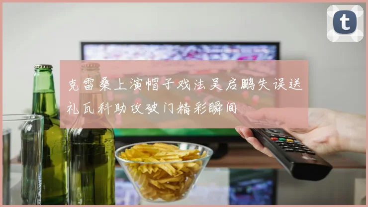 克雷桑上演帽子戏法吴启鹏失误送礼瓦科助攻破门精彩瞬间