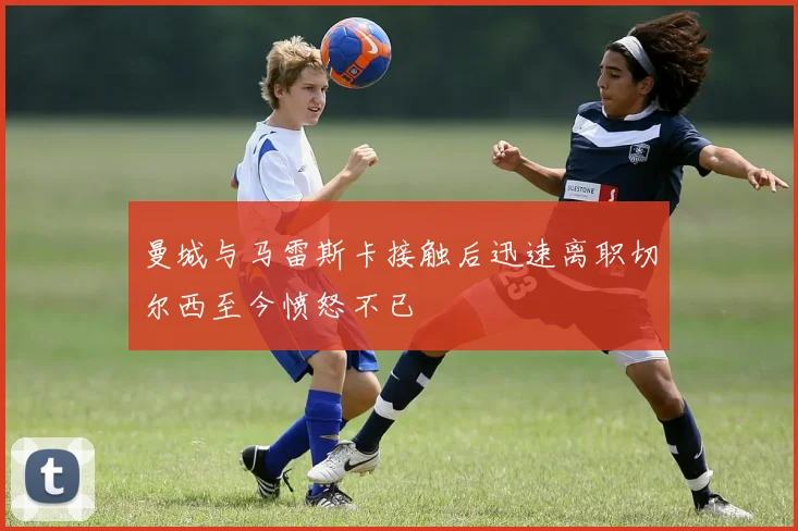 曼城与马雷斯卡接触后迅速离职切尔西至今愤怒不已