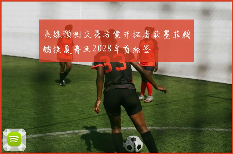 美媒预测交易方案开拓者获墨菲鹈鹕换夏普及2028年首轮签