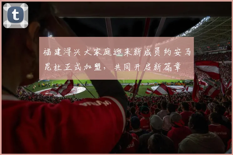 福建浔兴大家庭迎来新成员约安马昆杜正式加盟，共同开启新篇章