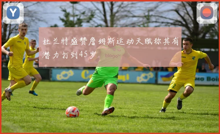 杜兰特盛赞詹姆斯运动天赋称其有潜力打到45岁