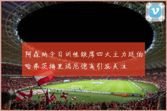 阿森纳今日训练缺席四大主力廷伯哈弗茨梅里诺厄德高引发关注