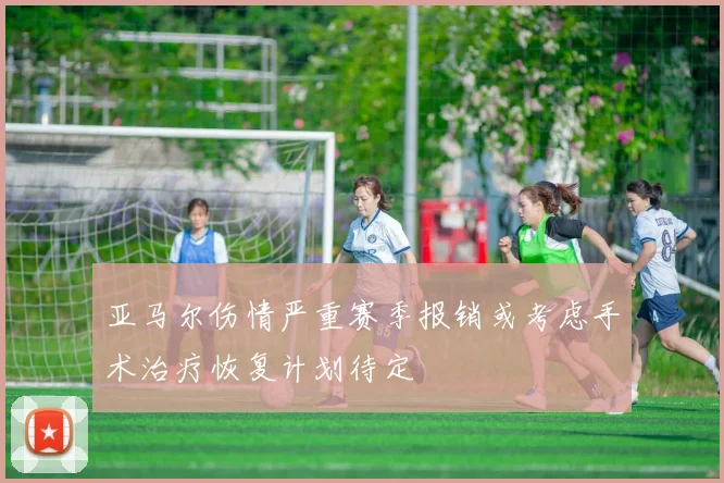 亚马尔伤情严重赛季报销或考虑手术治疗恢复计划待定