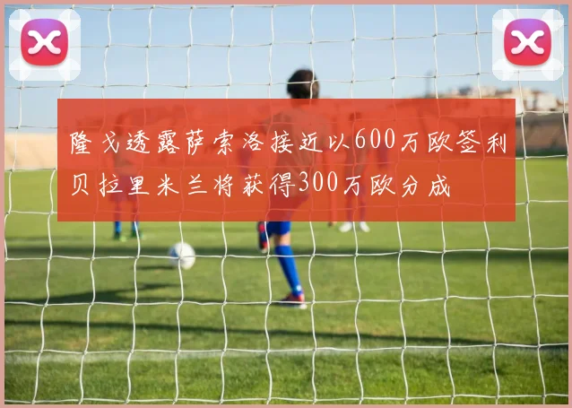 隆戈透露萨索洛接近以600万欧签利贝拉里米兰将获得300万欧分成